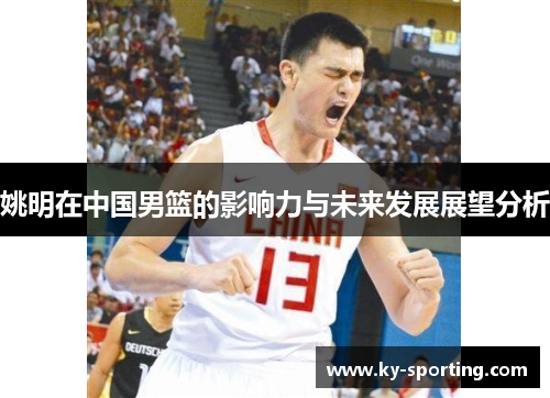 姚明在中国男篮的影响力与未来发展展望分析