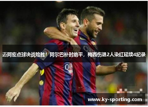 迈阿密点球决战险胜！阿尔巴补时绝平，梅西伤退2人染红延续4纪录